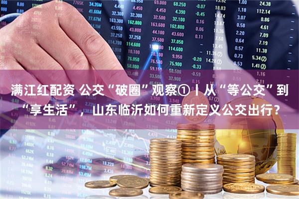 满江红配资 公交“破圈”观察①丨从“等公交”到“享生活”，山东临沂如何重新定义公交出行？
