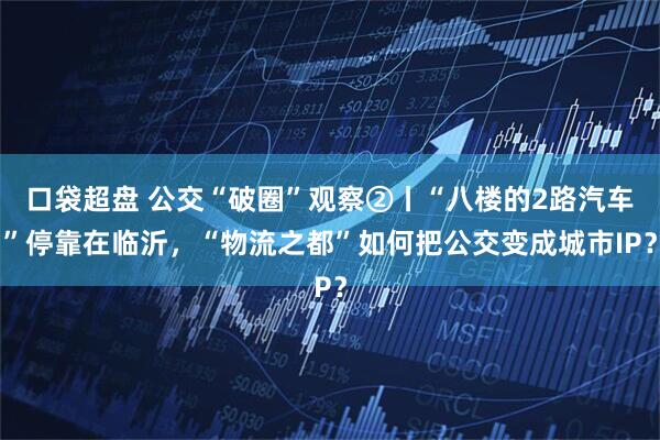 口袋超盘 公交“破圈”观察②丨“八楼的2路汽车”停靠在临沂，“物流之都”如何把公交变成城市IP？