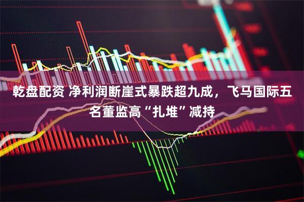 乾盘配资 净利润断崖式暴跌超九成，飞马国际五名董监高“扎堆”减持