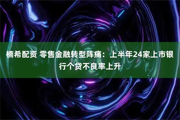 楠希配资 零售金融转型阵痛：上半年24家上市银行个贷不良率上升