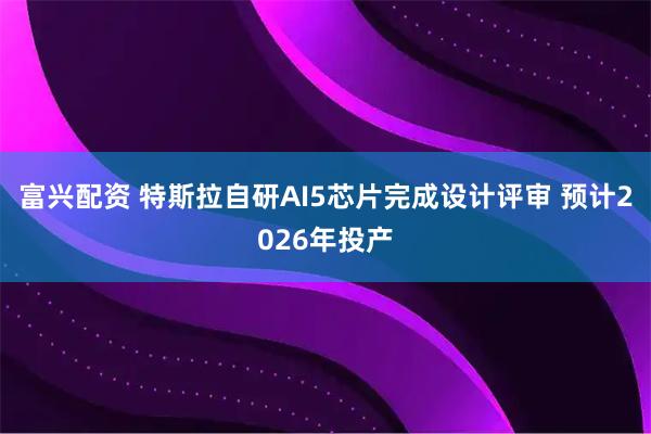 富兴配资 特斯拉自研AI5芯片完成设计评审 预计2026年投产