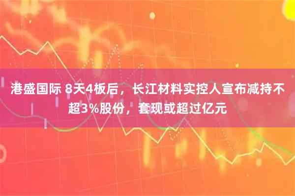 港盛国际 8天4板后，长江材料实控人宣布减持不超3%股份，套现或超过亿元