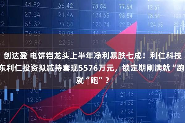 创达盈 电饼铛龙头上半年净利暴跌七成！利仁科技股东利仁投资拟减持套现5576万元，锁定期刚满就“跑”？