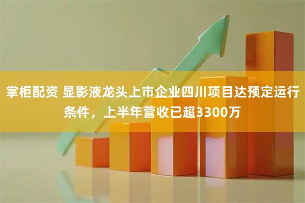 掌柜配资 显影液龙头上市企业四川项目达预定运行条件，上半年营收已超3300万