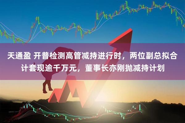 天通盈 开普检测高管减持进行时，两位副总拟合计套现逾千万元，董事长亦刚抛减持计划