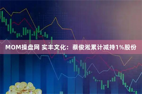 MOM操盘网 实丰文化：蔡俊淞累计减持1%股份