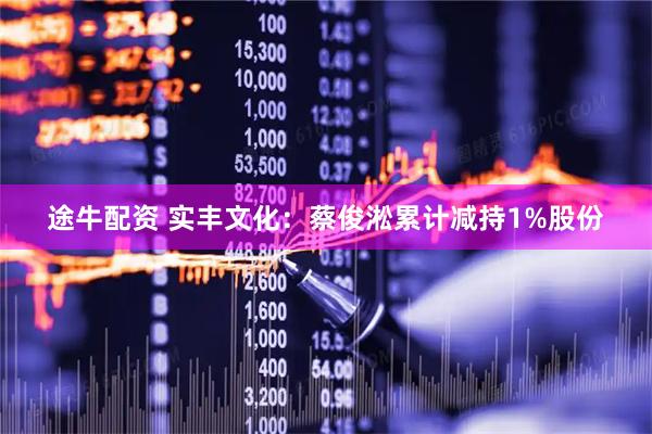 途牛配资 实丰文化：蔡俊淞累计减持1%股份