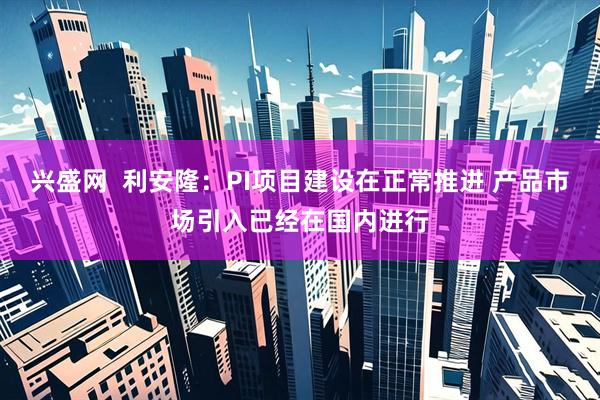 兴盛网  利安隆：PI项目建设在正常推进 产品市场引入已经在国内进行