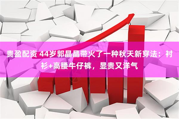贵盈配资 44岁郭晶晶带火了一种秋天新穿法：衬衫+高腰牛仔裤，显贵又洋气