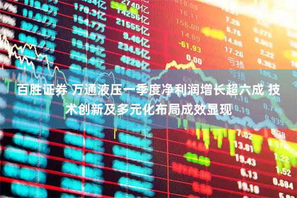 百胜证券 万通液压一季度净利润增长超六成 技术创新及多元化布局成效显现