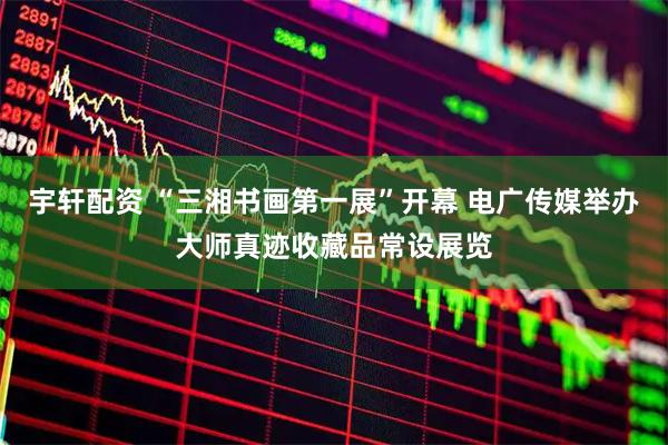 宇轩配资 “三湘书画第一展”开幕 电广传媒举办大师真迹收藏品常设展览