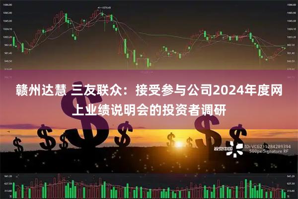 赣州达慧 三友联众：接受参与公司2024年度网上业绩说明会的投资者调研
