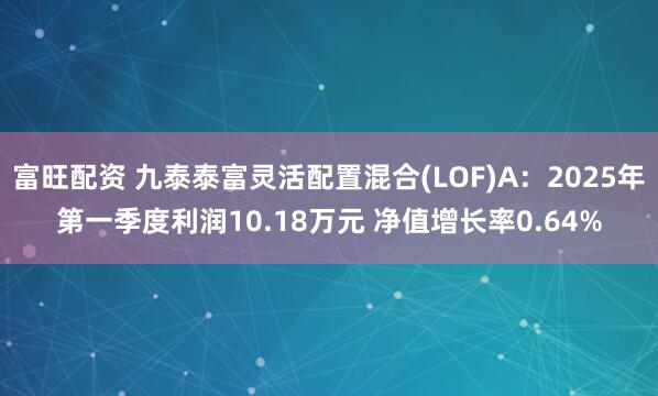 富旺配资 九泰泰富灵活配置混合(LOF)A：2025年第一季度利润10.18万元 净值增长率0.64%