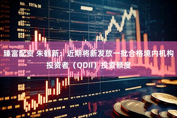 臻富配资 朱鹤新：近期将新发放一批合格境内机构投资者（QDII）投资额度