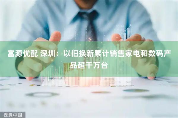 富源优配 深圳：以旧换新累计销售家电和数码产品超千万台