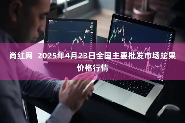 尚红网  2025年4月23日全国主要批发市场蛇果价格行情