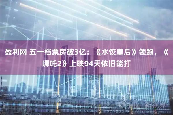 盈利网 五一档票房破3亿：《水饺皇后》领跑，《哪吒2》上映94天依旧能打