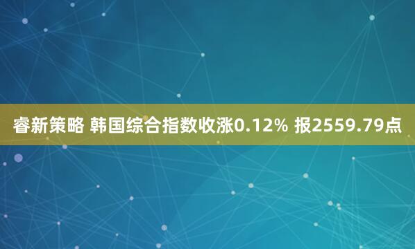 睿新策略 韩国综合指数收涨0.12% 报2559.79点