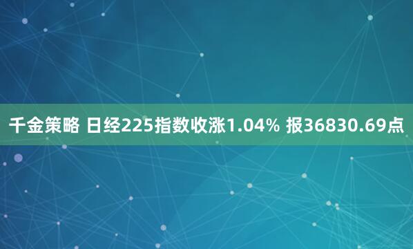 千金策略 日经225指数收涨1.04% 报36830.69点