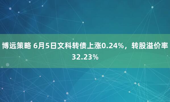 博远策略 6月5日文科转债上涨0.24%，转股溢价率32.23%
