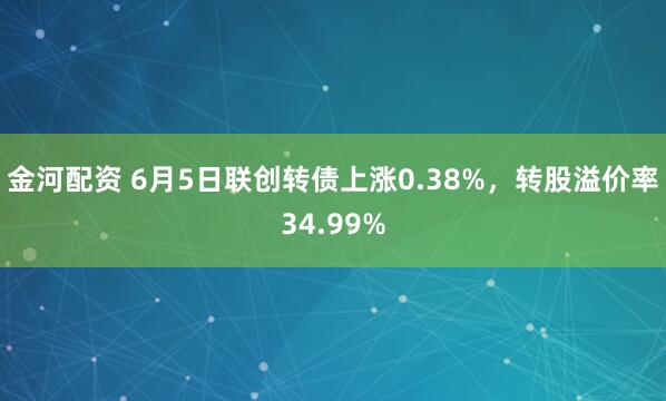 金河配资 6月5日联创转债上涨0.38%，转股溢价率34.99%