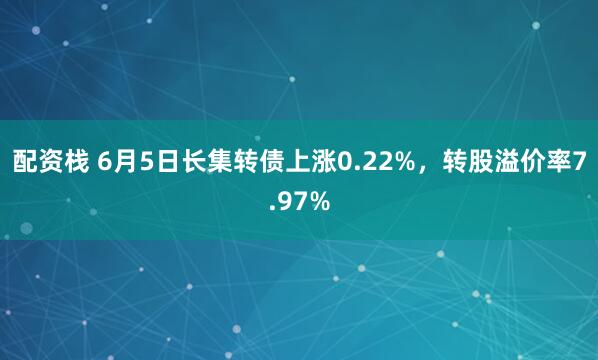 配资栈 6月5日长集转债上涨0.22%，转股溢价率7.97%