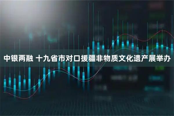 中银两融 十九省市对口援疆非物质文化遗产展举办