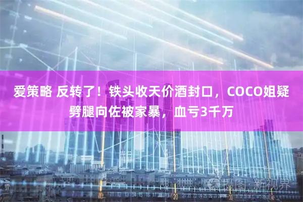爱策略 反转了！铁头收天价酒封口，COCO姐疑劈腿向佐被家暴，血亏3千万
