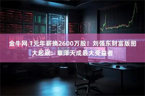 金牛网 1元年薪换2600万股！刘强东财富版图大起底：章泽天成最大受益者