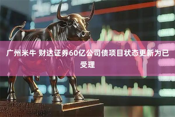 广州米牛 财达证券60亿公司债项目状态更新为已受理
