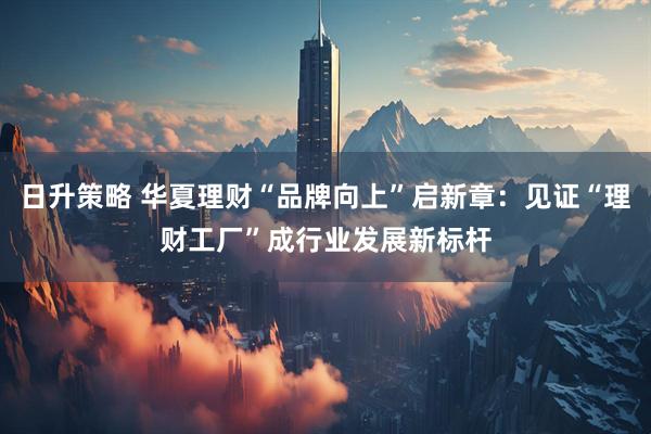 日升策略 华夏理财“品牌向上”启新章：见证“理财工厂”成行业发展新标杆