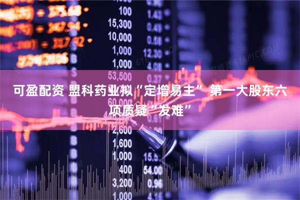 可盈配资 盟科药业拟“定增易主” 第一大股东六项质疑“发难”