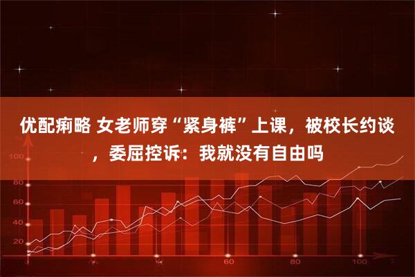 优配痢略 女老师穿“紧身裤”上课，被校长约谈，委屈控诉：我就没有自由吗