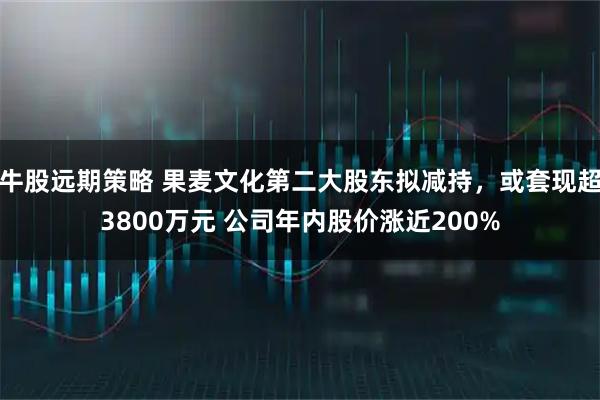 牛股远期策略 果麦文化第二大股东拟减持，或套现超3800万元 公司年内股价涨近200%
