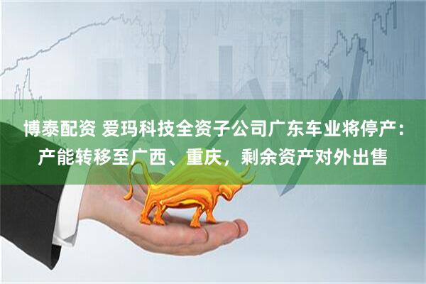 博泰配资 爱玛科技全资子公司广东车业将停产：产能转移至广西、重庆，剩余资产对外出售