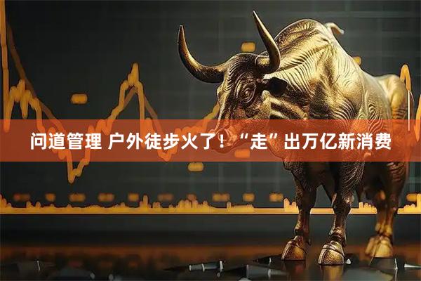 问道管理 户外徒步火了！“走”出万亿新消费