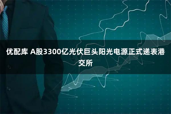 优配库 A股3300亿光伏巨头阳光电源正式递表港交所