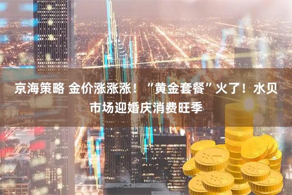 京海策略 金价涨涨涨！“黄金套餐”火了！水贝市场迎婚庆消费旺季