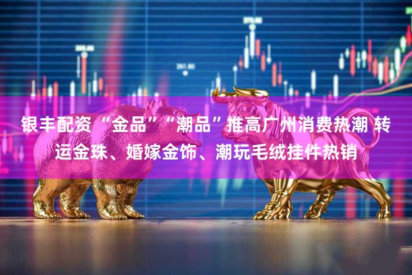银丰配资 “金品”“潮品”推高广州消费热潮 转运金珠、婚嫁金饰、潮玩毛绒挂件热销
