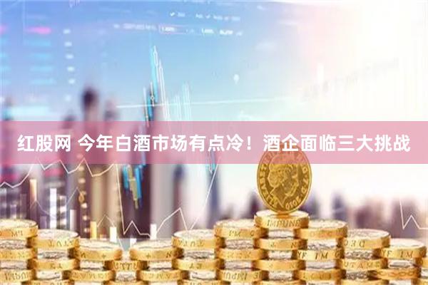 红股网 今年白酒市场有点冷！酒企面临三大挑战