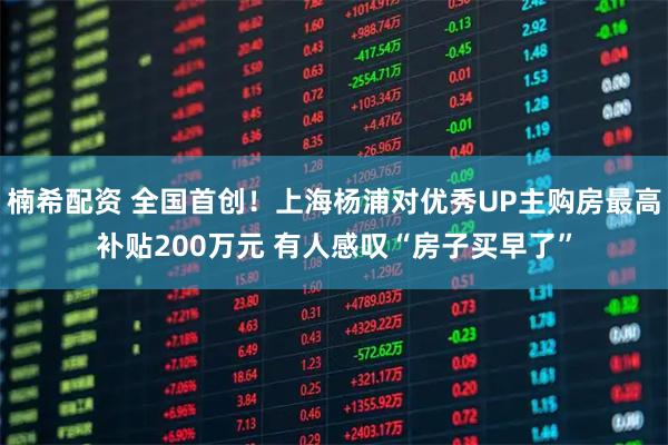 楠希配资 全国首创！上海杨浦对优秀UP主购房最高补贴200万元 有人感叹“房子买早了”