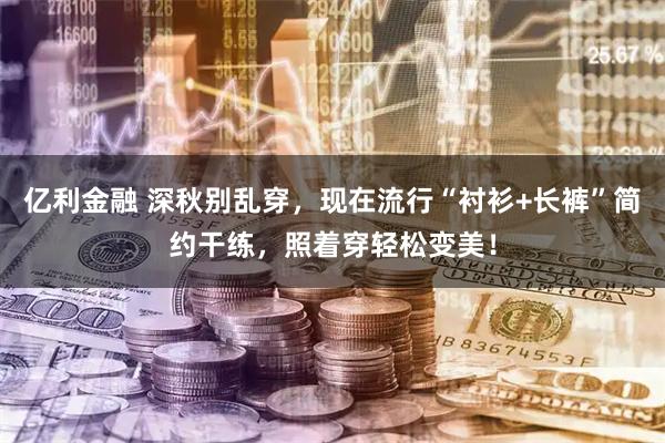 亿利金融 深秋别乱穿，现在流行“衬衫+长裤”简约干练，照着穿轻松变美！
