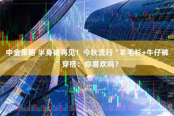 中金策略 半身裙再见！今秋流行“羊毛衫+牛仔裤”穿搭：你喜欢吗？