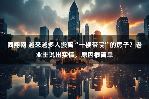 同翔网 越来越多人搬离“一楼带院”的房子？老业主说出实情，原因很简单