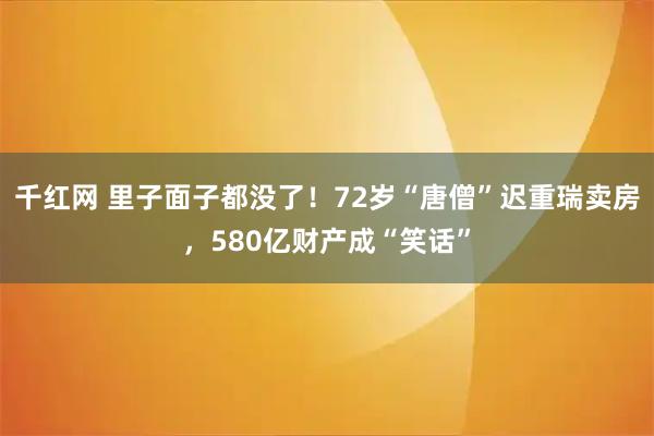 千红网 里子面子都没了！72岁“唐僧”迟重瑞卖房，580亿财产成“笑话”