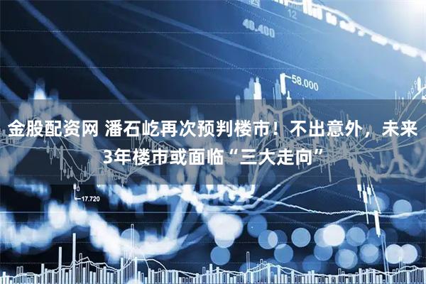 金股配资网 潘石屹再次预判楼市！不出意外，未来3年楼市或面临“三大走向”