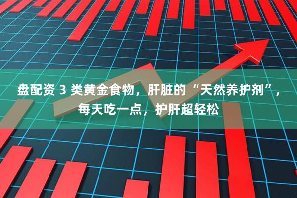 盘配资 3 类黄金食物，肝脏的 “天然养护剂”，每天吃一点，护肝超轻松