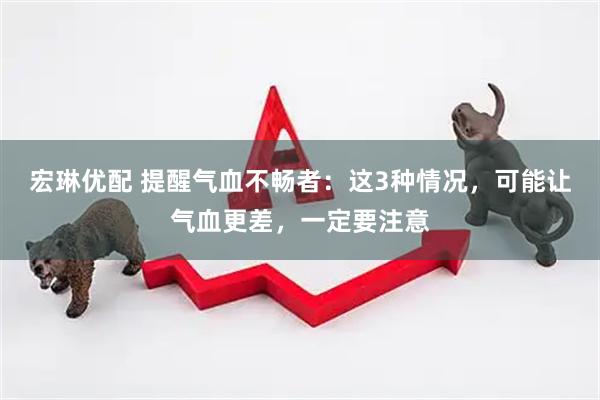 宏琳优配 提醒气血不畅者：这3种情况，可能让气血更差，一定要注意