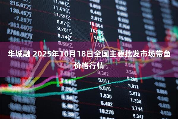 华城融 2025年10月18日全国主要批发市场带鱼价格行情
