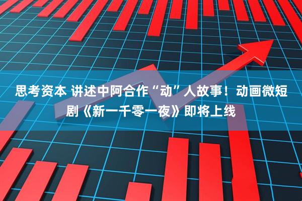 思考资本 讲述中阿合作“动”人故事！动画微短剧《新一千零一夜》即将上线